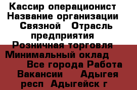 Кассир-операционист › Название организации ­ Связной › Отрасль предприятия ­ Розничная торговля › Минимальный оклад ­ 25 000 - Все города Работа » Вакансии   . Адыгея респ.,Адыгейск г.